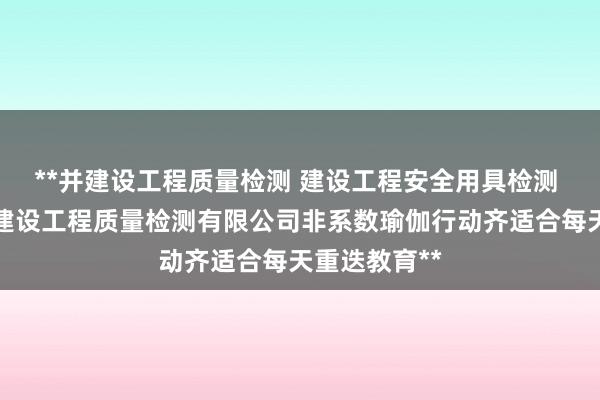 **并建设工程质量检测 建设工程安全用具检测 贵州卡欧海建设工程质量检测有限公司非系数瑜伽行动齐适合每天重迭教育**